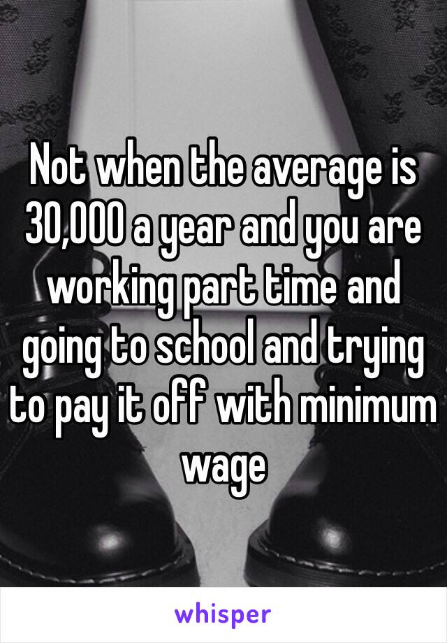 Not when the average is 30,000 a year and you are working part time and going to school and trying to pay it off with minimum wage