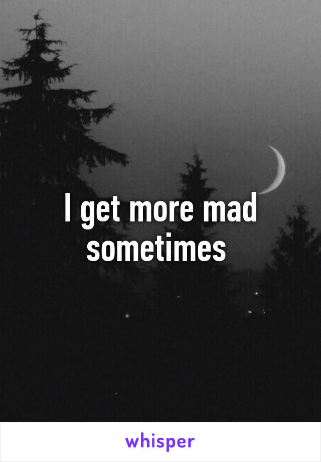 I get more mad sometimes 