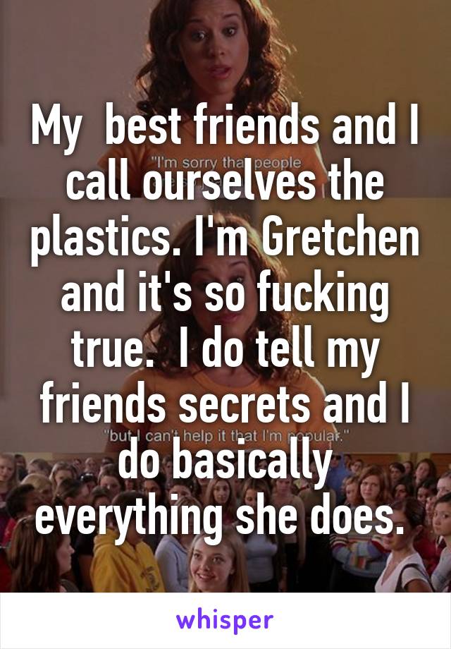 My  best friends and I call ourselves the plastics. I'm Gretchen and it's so fucking true.  I do tell my friends secrets and I do basically everything she does. 