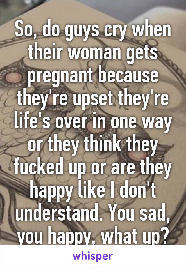 So, do guys cry when their woman gets pregnant because they're upset they're life's over in one way or they think they fucked up or are they happy like I don't understand. You sad, you happy, what up?