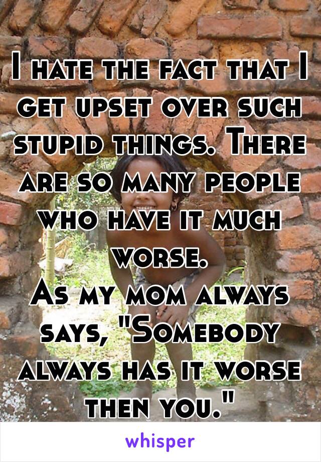 I hate the fact that I get upset over such stupid things. There are so many people who have it much worse. 
As my mom always says, "Somebody always has it worse then you."