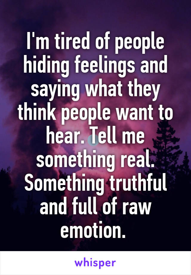 I'm tired of people hiding feelings and saying what they think people want to hear. Tell me something real. Something truthful and full of raw emotion. 