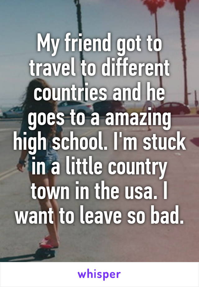 My friend got to travel to different countries and he goes to a amazing high school. I'm stuck in a little country town in the usa. I want to leave so bad. 