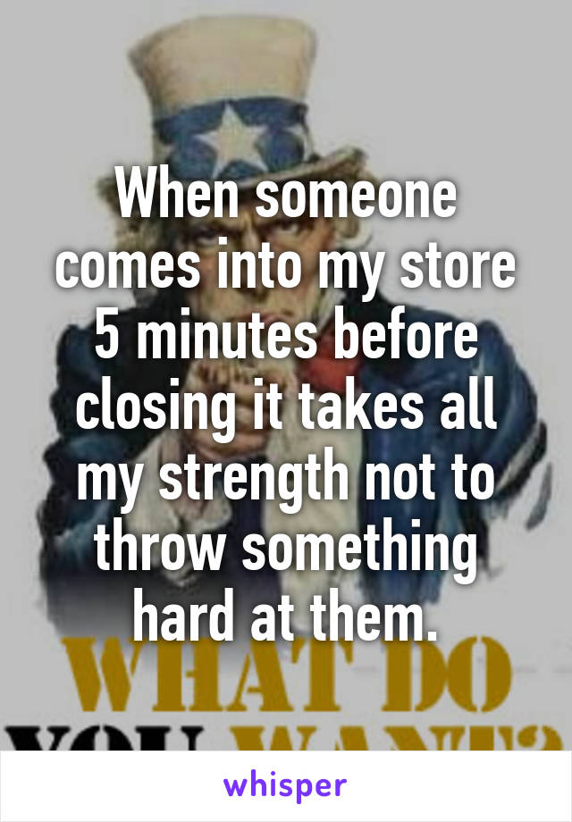 When someone comes into my store 5 minutes before closing it takes all my strength not to throw something hard at them.