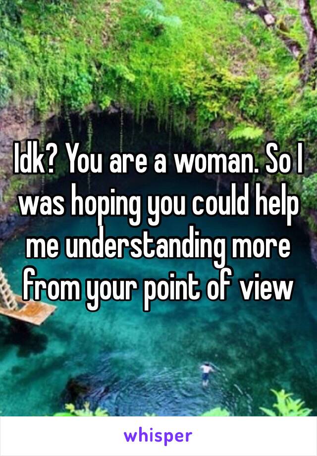 Idk? You are a woman. So I was hoping you could help me understanding more from your point of view 