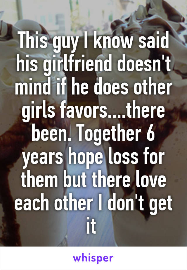 This guy I know said his girlfriend doesn't mind if he does other girls favors....there been. Together 6 years hope loss for them but there love each other I don't get it 