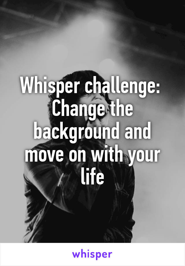 Whisper challenge: 
Change the background and move on with your life