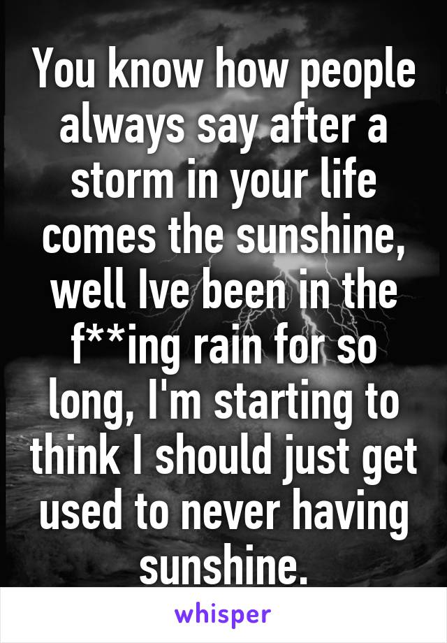 You know how people always say after a storm in your life comes the sunshine, well Ive been in the f**ing rain for so long, I'm starting to think I should just get used to never having sunshine.