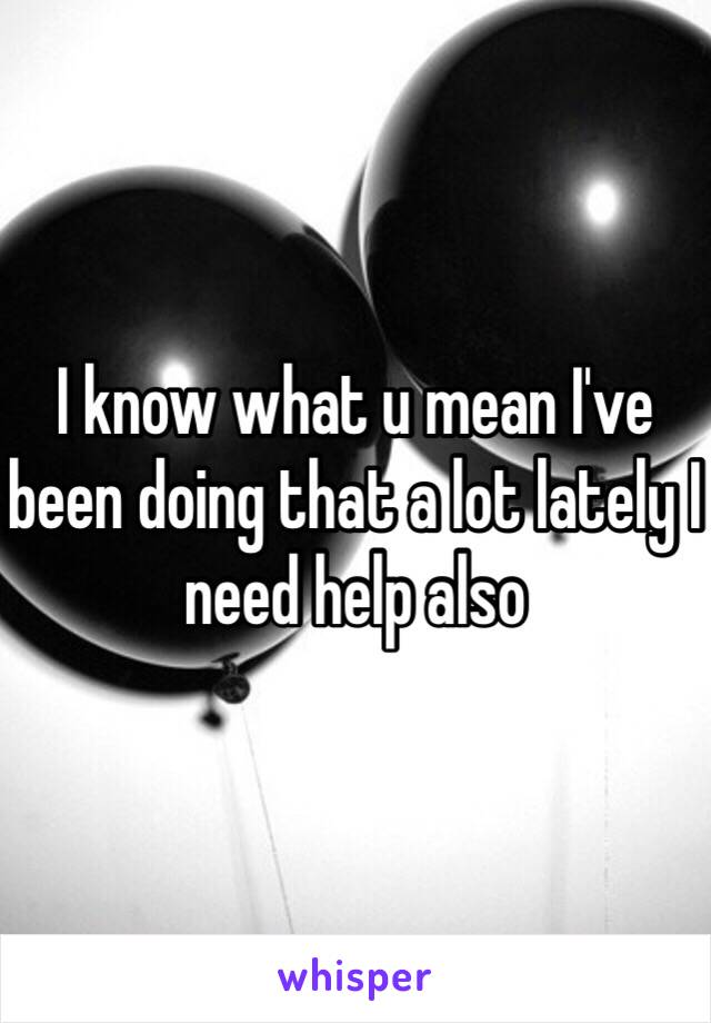 I know what u mean I've been doing that a lot lately I need help also