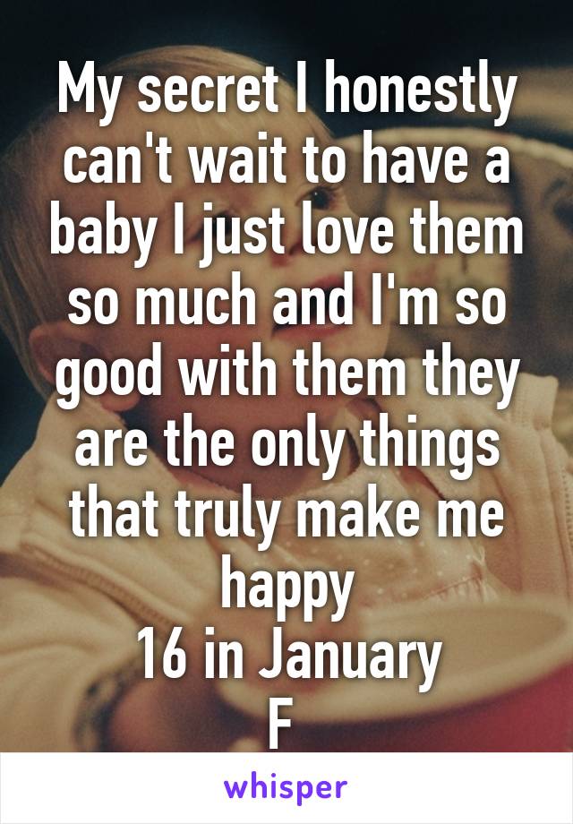 My secret I honestly can't wait to have a baby I just love them so much and I'm so good with them they are the only things that truly make me happy
16 in January
F 