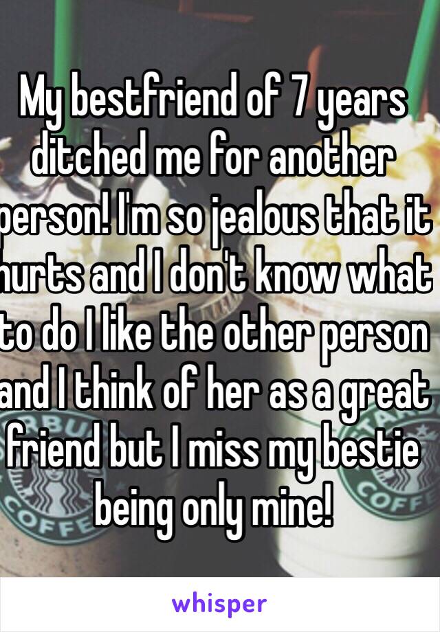 My bestfriend of 7 years ditched me for another person! I'm so jealous that it hurts and I don't know what to do I like the other person and I think of her as a great friend but I miss my bestie being only mine!