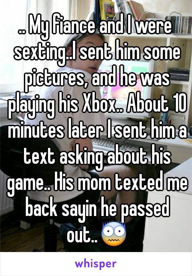 .. My fiance and I were sexting..I sent him some pictures, and he was playing his Xbox.. About 10 minutes later I sent him a text asking about his game.. His mom texted me back sayin he passed out..😨