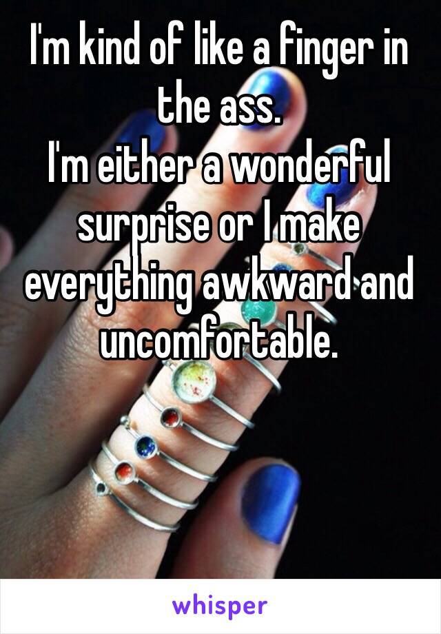 I'm kind of like a finger in the ass. 
I'm either a wonderful surprise or I make everything awkward and uncomfortable. 