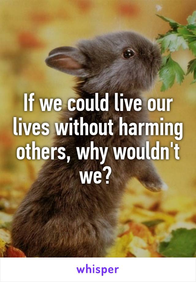 If we could live our lives without harming others, why wouldn't we? 