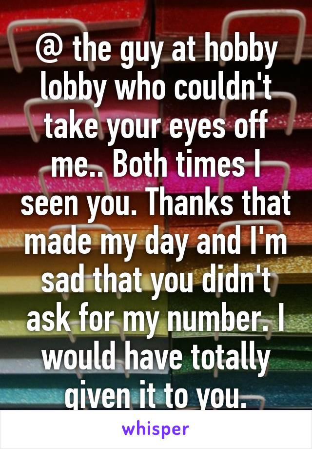 @ the guy at hobby lobby who couldn't take your eyes off me.. Both times I seen you. Thanks that made my day and I'm sad that you didn't ask for my number. I would have totally given it to you.