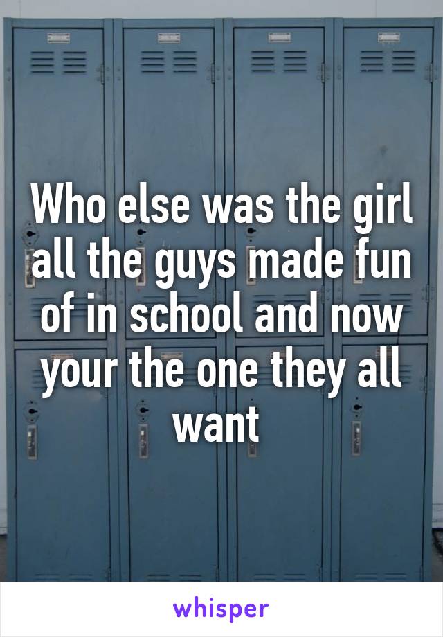 Who else was the girl all the guys made fun of in school and now your the one they all want 