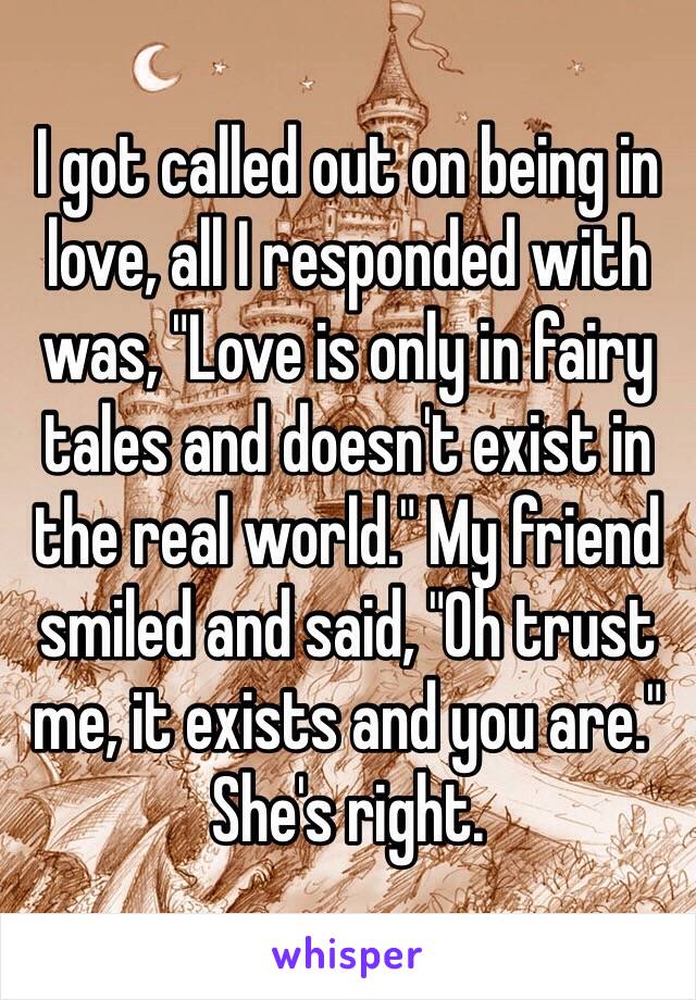 I got called out on being in love, all I responded with was, "Love is only in fairy tales and doesn't exist in the real world." My friend smiled and said, "Oh trust me, it exists and you are."
She's right.