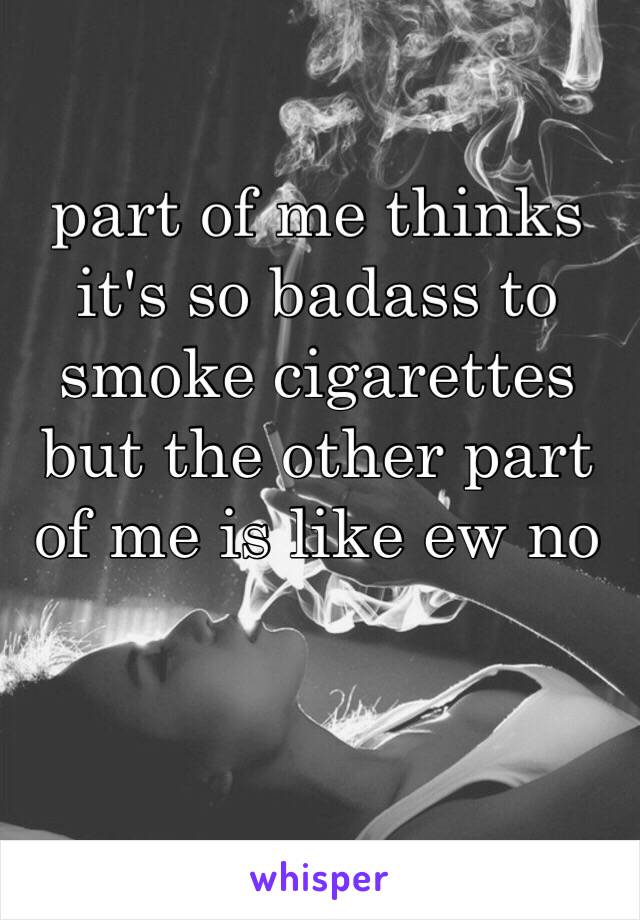 part of me thinks it's so badass to smoke cigarettes but the other part of me is like ew no 