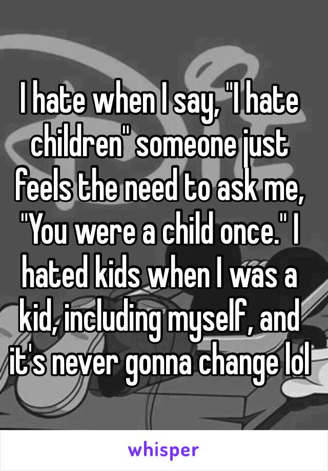 I hate when I say, "I hate children" someone just feels the need to ask me, "You were a child once." I hated kids when I was a kid, including myself, and it's never gonna change lol