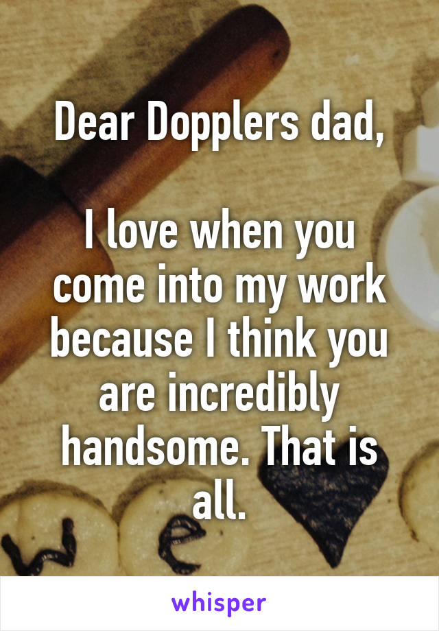 Dear Dopplers dad,

I love when you come into my work because I think you are incredibly handsome. That is all.