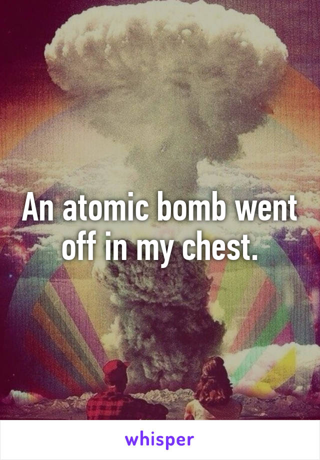 An atomic bomb went off in my chest.