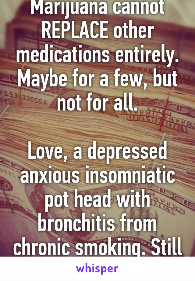 Marijuana cannot REPLACE other medications entirely. Maybe for a few, but not for all.

Love, a depressed anxious insomniatic pot head with bronchitis from chronic smoking. Still smoking though..