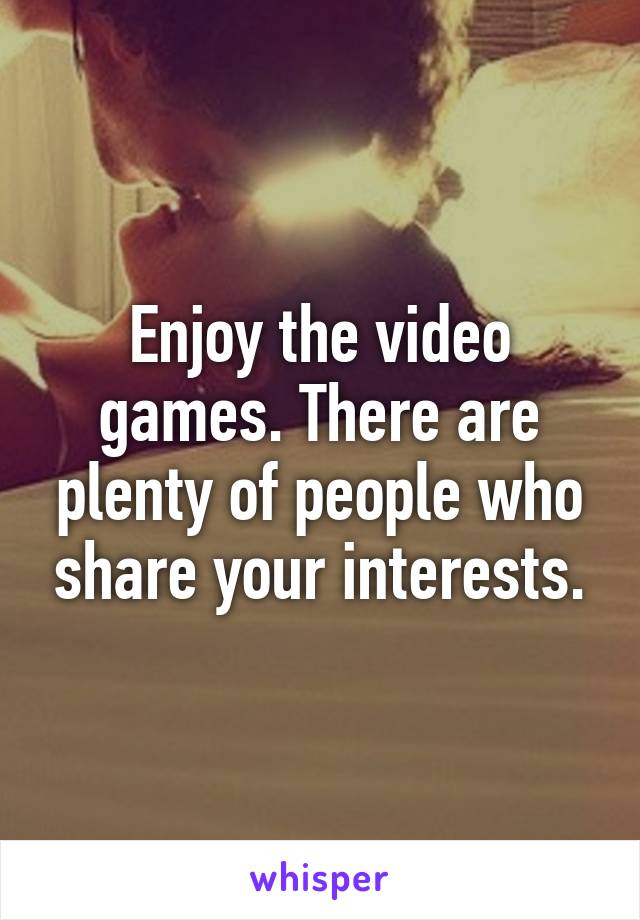 Enjoy the video games. There are plenty of people who share your interests.