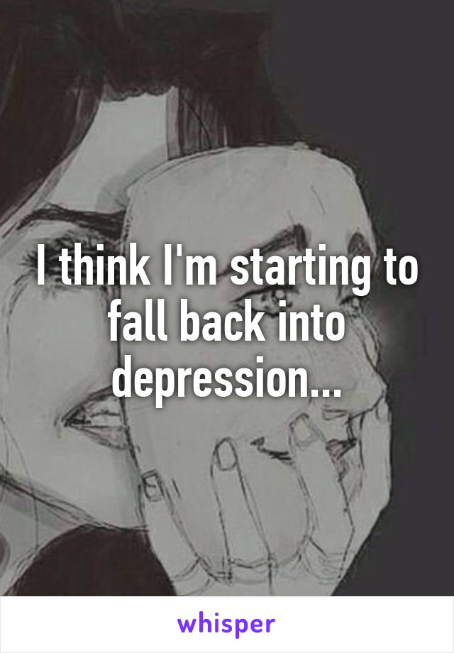 I think I'm starting to fall back into depression...