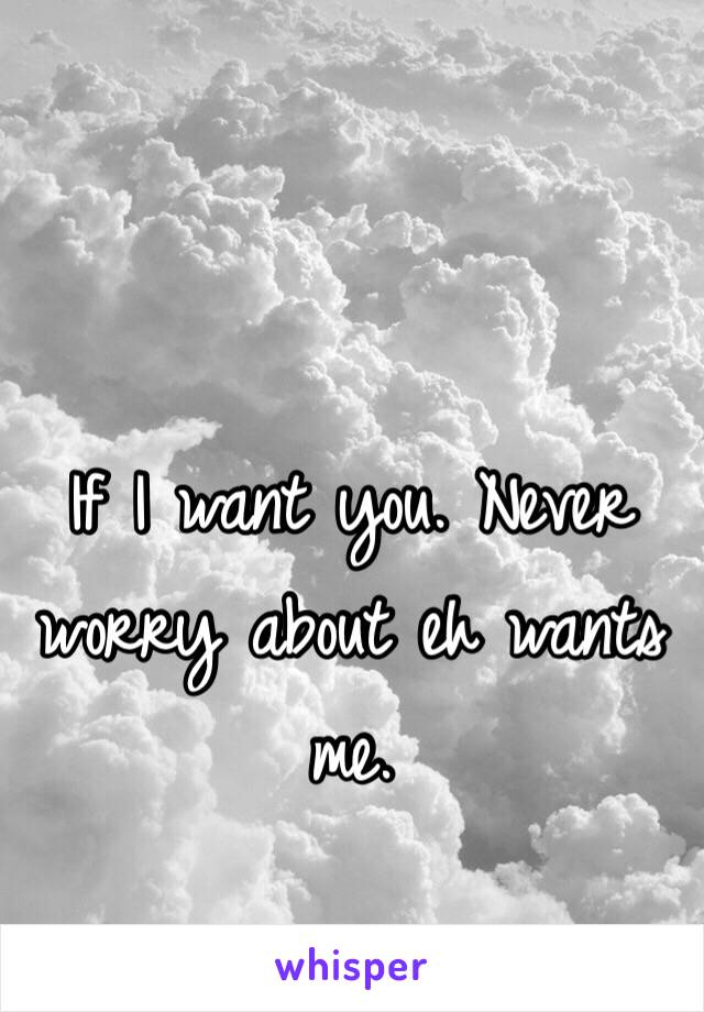 If I want you. Never worry about eh wants me. 