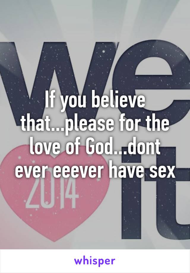 If you believe that...please for the love of God...dont ever eeever have sex