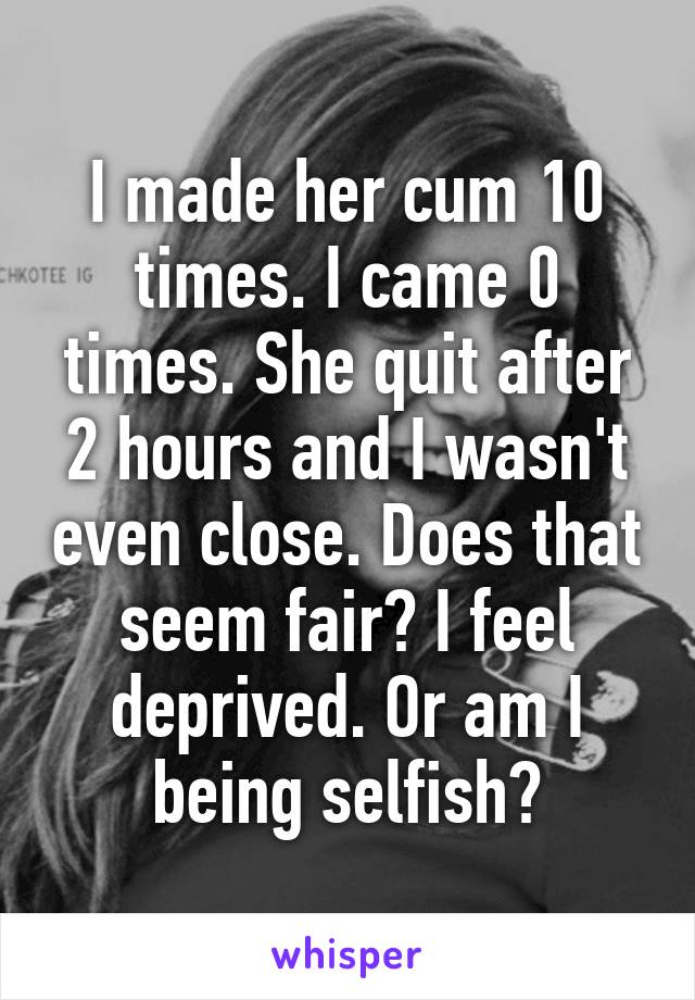 I made her cum 10 times. I came 0 times. She quit after 2 hours and I wasn't even close. Does that seem fair? I feel deprived. Or am I being selfish?