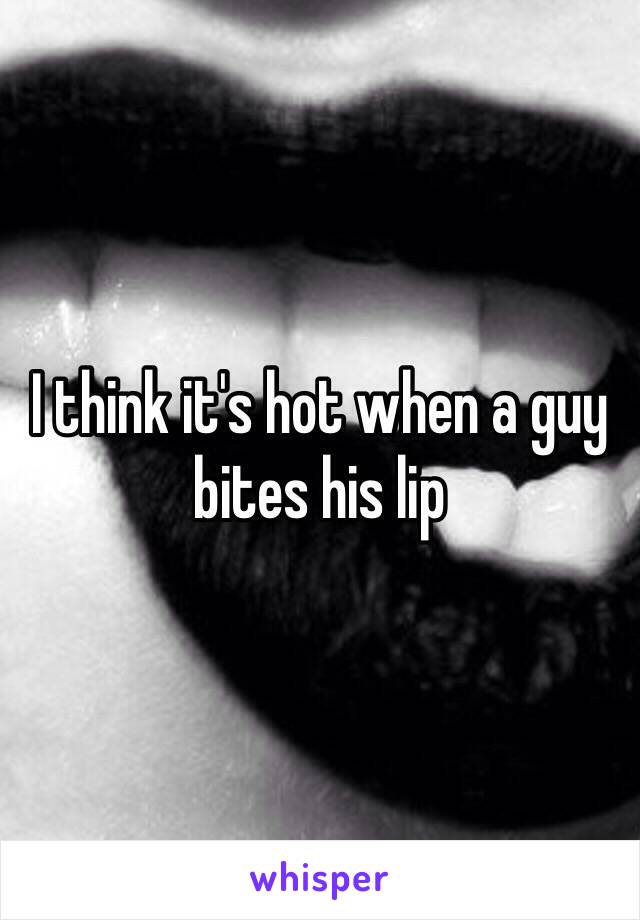 I think it's hot when a guy bites his lip 