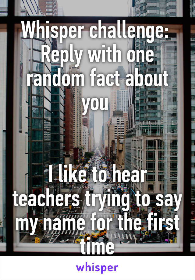 Whisper challenge: 
Reply with one random fact about you 


I like to hear teachers trying to say my name for the first time