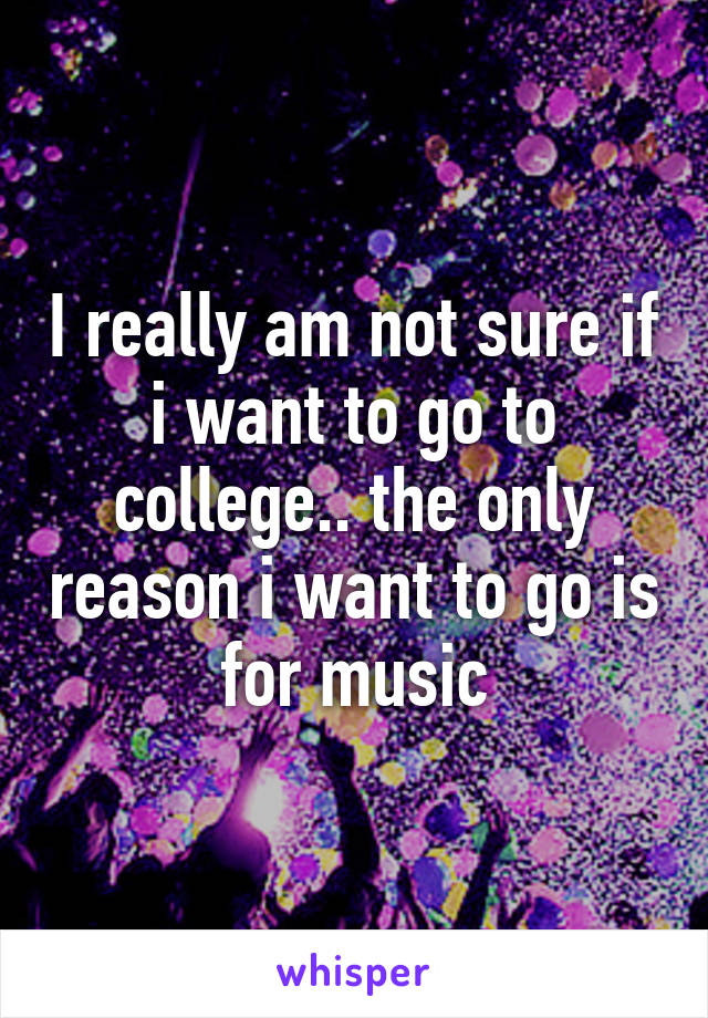 I really am not sure if i want to go to college.. the only reason i want to go is for music