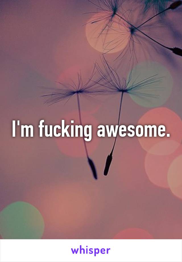 I'm fucking awesome.