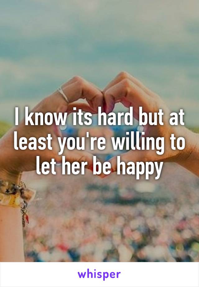 I know its hard but at least you're willing to let her be happy