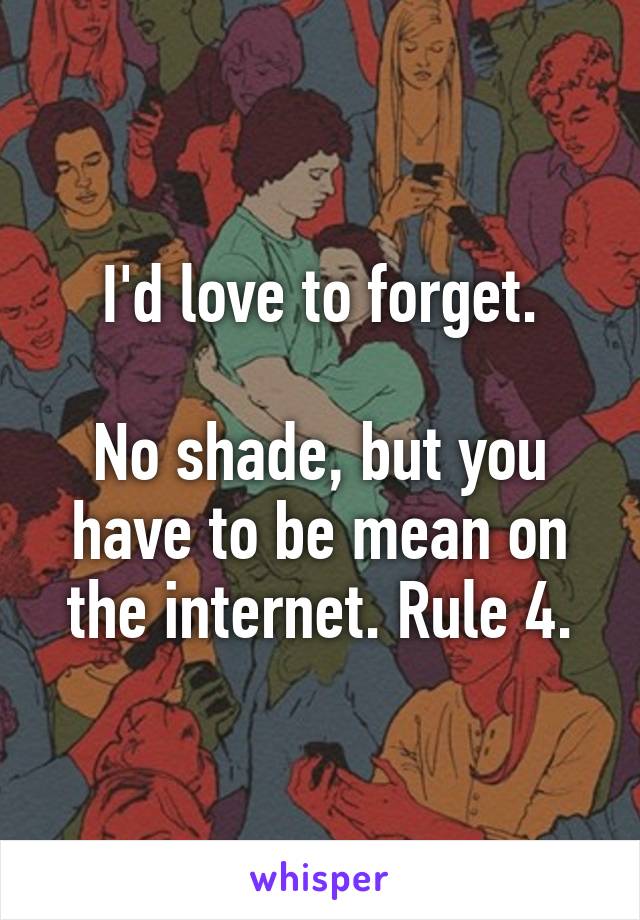 I'd love to forget.

No shade, but you have to be mean on the internet. Rule 4.