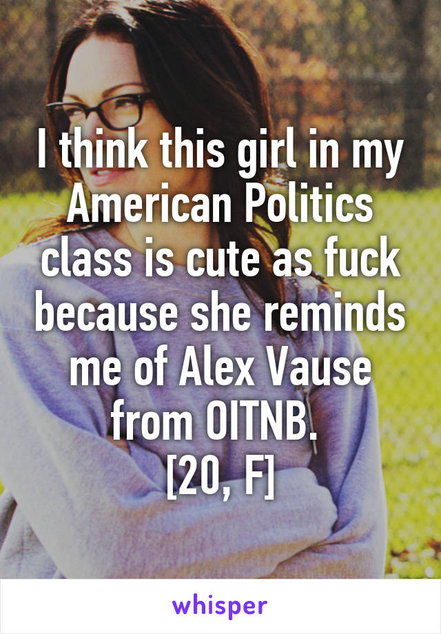 I think this girl in my American Politics class is cute as fuck because she reminds me of Alex Vause from OITNB. 
[20, F]