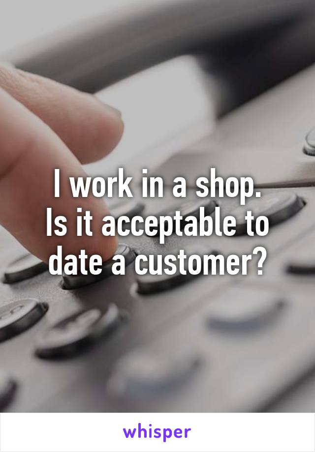 I work in a shop.
Is it acceptable to date a customer?