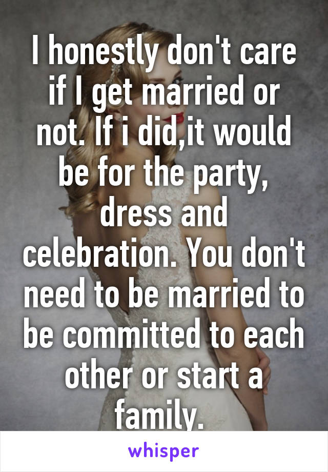 I honestly don't care if I get married or not. If i did,it would be for the party, dress and celebration. You don't need to be married to be committed to each other or start a family. 