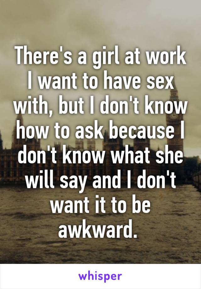 There's a girl at work I want to have sex with, but I don't know how to ask because I don't know what she will say and I don't want it to be awkward. 