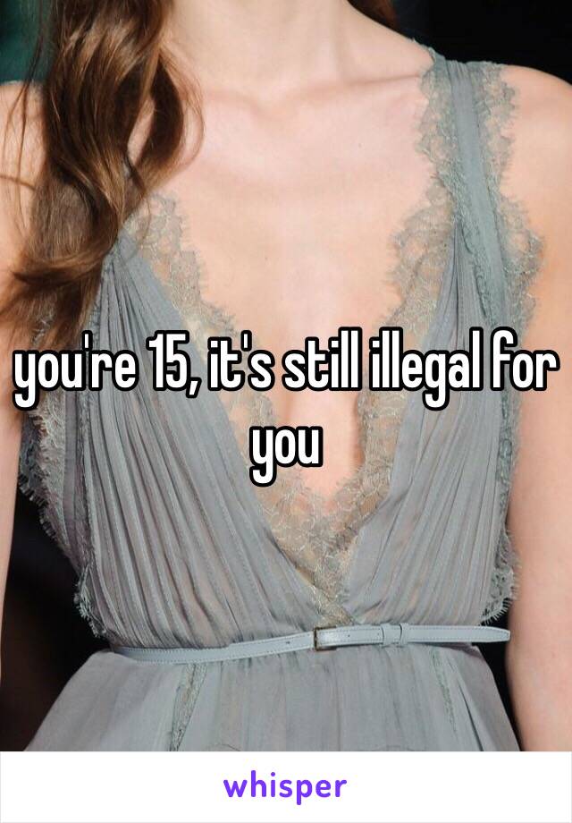 you're 15, it's still illegal for you