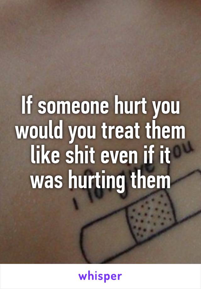 If someone hurt you would you treat them like shit even if it was hurting them