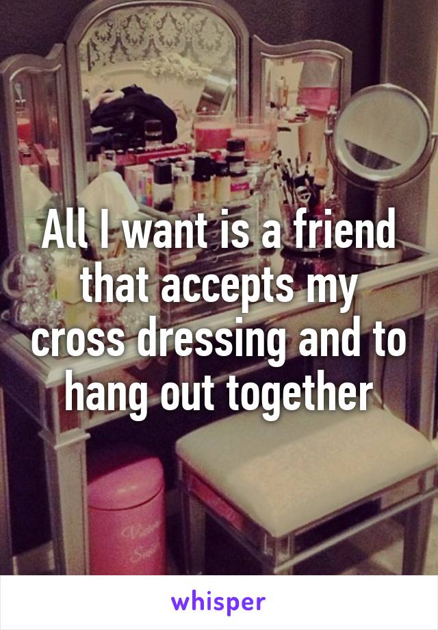 All I want is a friend that accepts my cross dressing and to hang out together