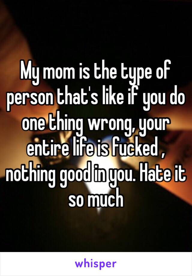 My mom is the type of person that's like if you do one thing wrong, your entire life is fucked , nothing good in you. Hate it so much