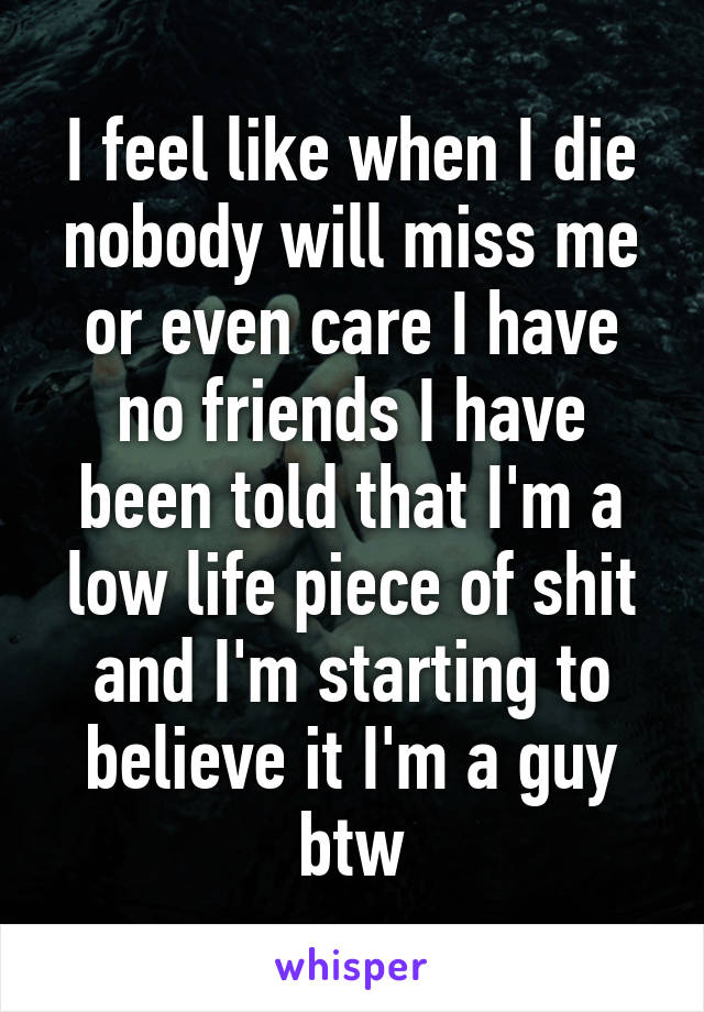 I feel like when I die nobody will miss me or even care I have no friends I have been told that I'm a low life piece of shit and I'm starting to believe it I'm a guy btw