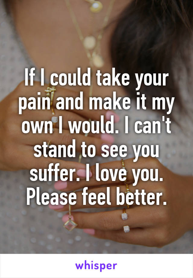 If I could take your pain and make it my own I would. I can't stand to see you suffer. I love you. Please feel better.