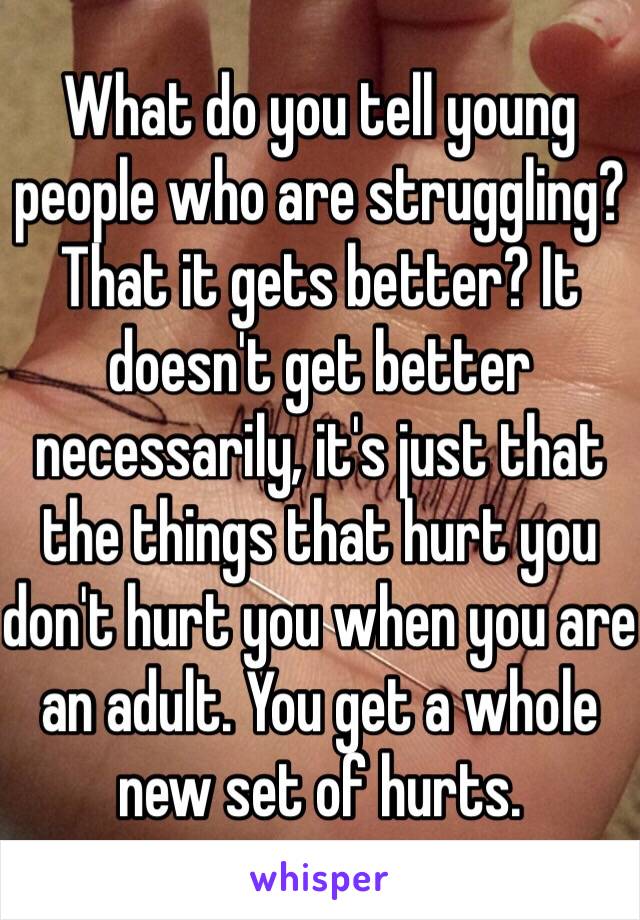 What do you tell young people who are struggling? That it gets better? It doesn't get better necessarily, it's just that the things that hurt you don't hurt you when you are an adult. You get a whole new set of hurts.