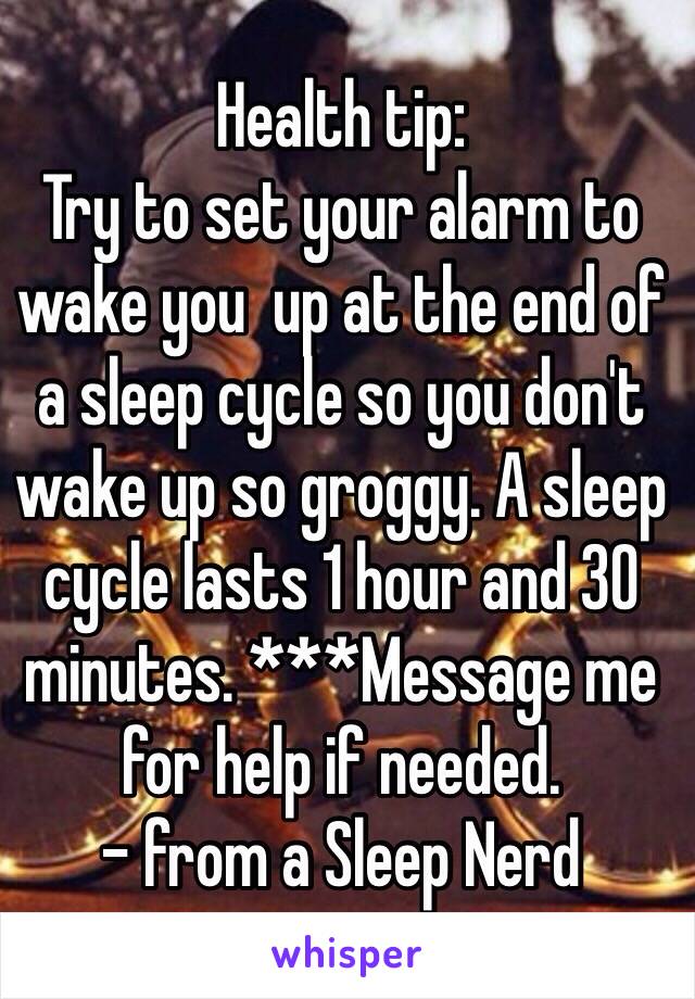 Health tip:
Try to set your alarm to wake you  up at the end of a sleep cycle so you don't wake up so groggy. A sleep cycle lasts 1 hour and 30 minutes. ***Message me for help if needed.
- from a Sleep Nerd