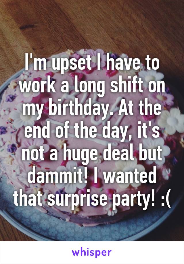 I'm upset I have to work a long shift on my birthday. At the end of the day, it's not a huge deal but dammit! I wanted that surprise party! :(